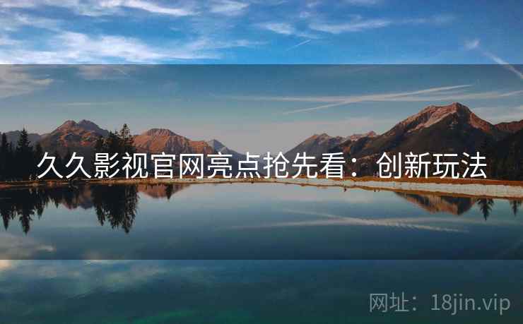 久久影视官网亮点抢先看：创新玩法