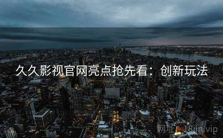 久久影视官网亮点抢先看：创新玩法