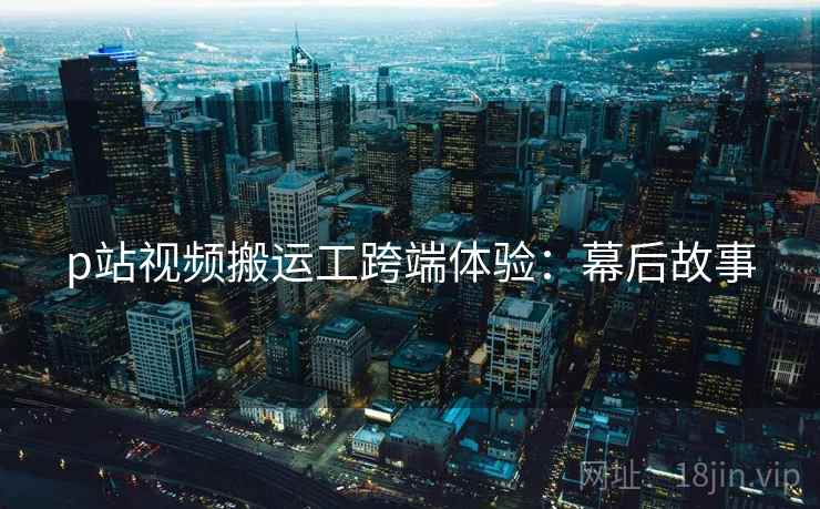 p站视频搬运工跨端体验：幕后故事
