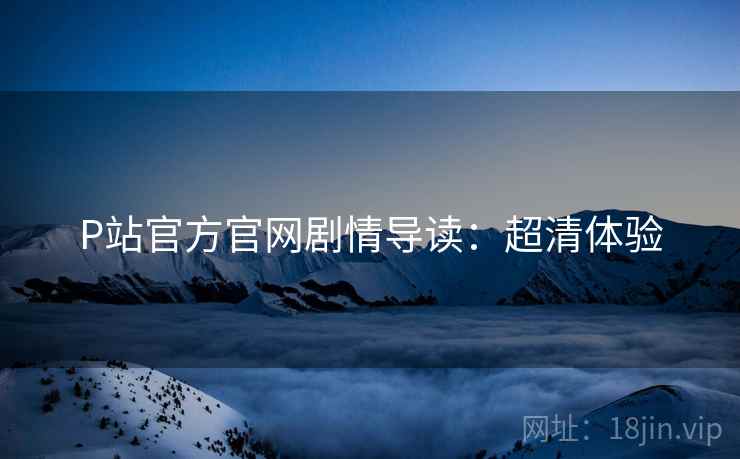 P站官方官网剧情导读：超清体验