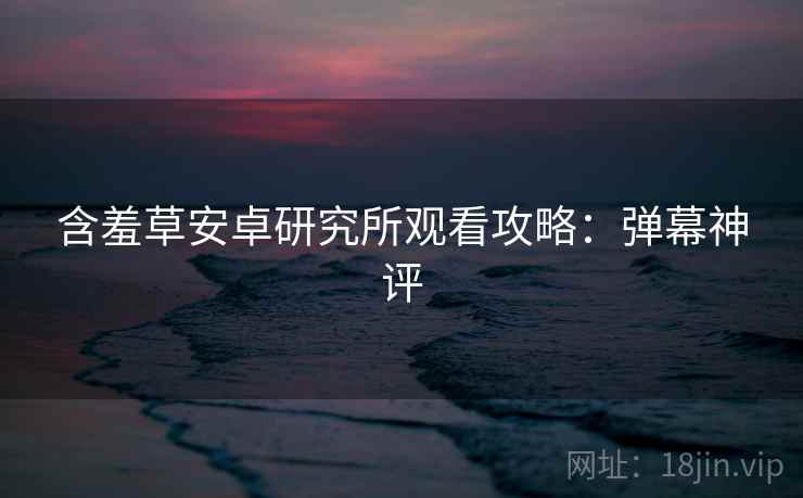 含羞草安卓研究所观看攻略：弹幕神评
