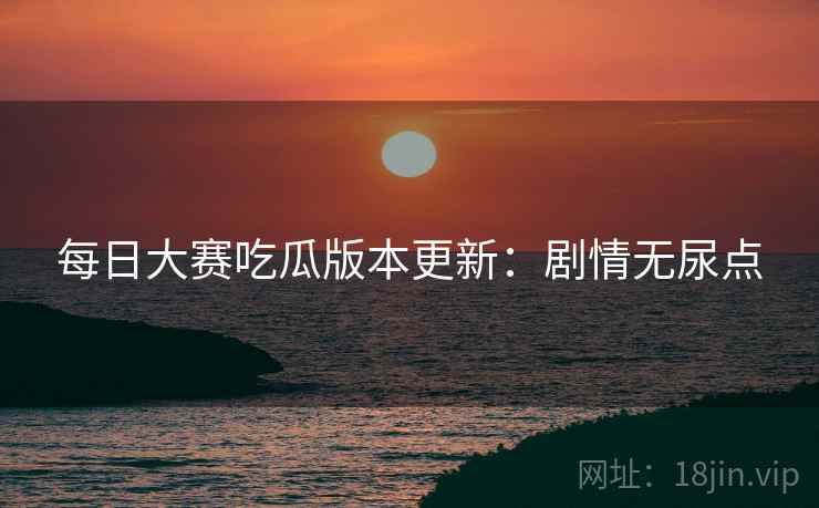 每日大赛吃瓜版本更新：剧情无尿点