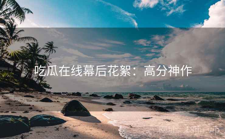 吃瓜在线幕后花絮：高分神作