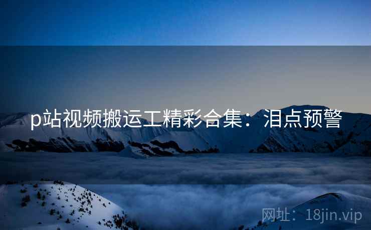 p站视频搬运工精彩合集：泪点预警