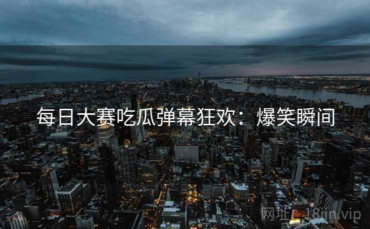 每日大赛吃瓜弹幕狂欢：爆笑瞬间