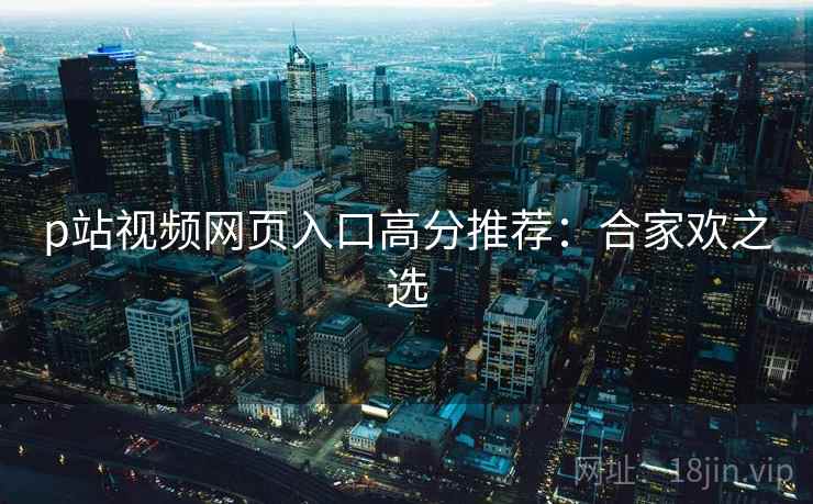 p站视频网页入口高分推荐：合家欢之选