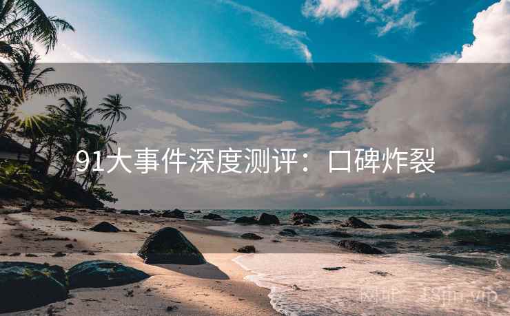 91大事件深度测评：口碑炸裂